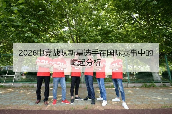 2026电竞战队新星选手在国际赛事中的崛起分析