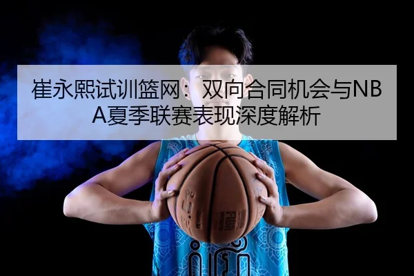 崔永熙试训篮网：双向合同机会与NBA夏季联赛表现深度解析