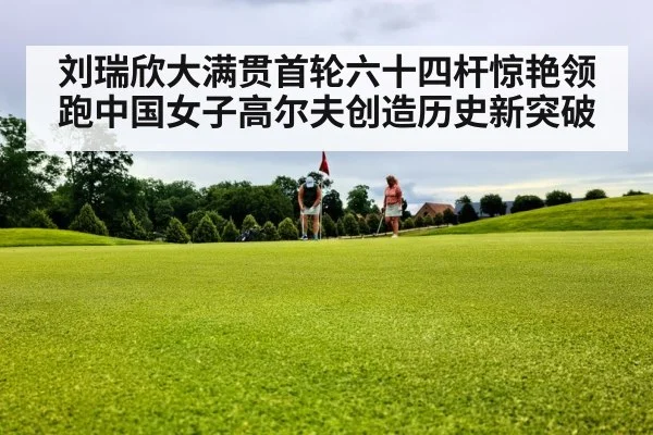 刘瑞欣大满贯首轮六十四杆惊艳领跑中国女子高尔夫创造历史新突破