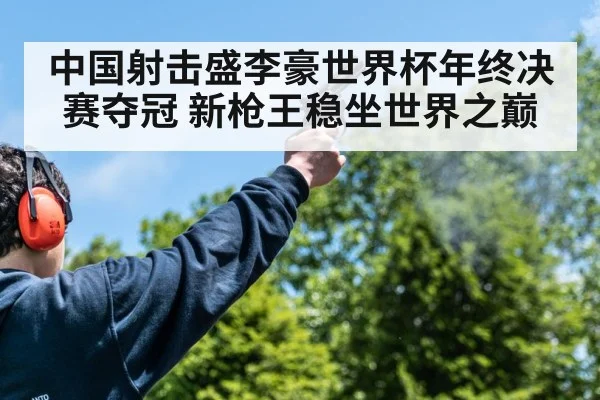 中国射击盛李豪世界杯年终决赛夺冠 新枪王稳坐世界之巅
